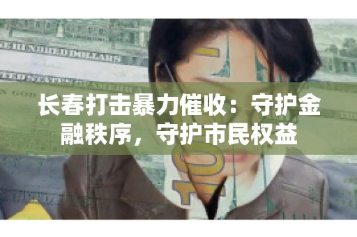 长春打击暴力催收：守护金融秩序，守护市民权益