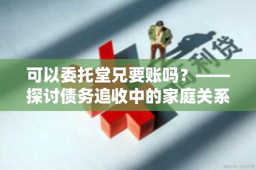 可以委托堂兄要账吗？——探讨债务追收中的家庭关系运用
