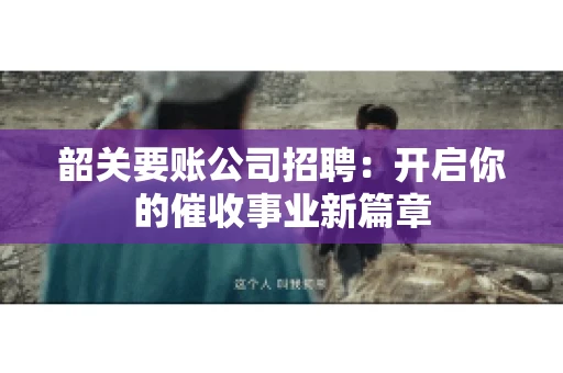 韶关要账公司招聘:开启你的催收事业新篇章 韶关要账公司招聘:开启你的催收事业新篇章