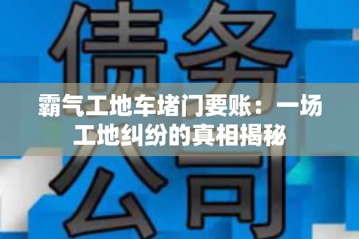 霸气工地车堵门要账：一场工地纠纷的真相揭秘