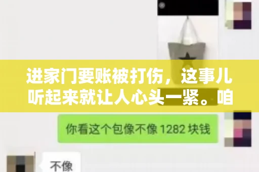 进家门要账被打伤,这事儿听起来就让人心头一紧。咱们得聊聊这个话题,毕竟涉及到人身安全和合法权益,可不是闹着玩的。话说回来,这事儿在现实生活中并不少见,今天咱们就来聊聊这个敏感又现实的问题。 进家门要账被打伤,这事儿听起来就让人心头一紧。咱们得聊聊这个话题,毕竟涉及到人身安全和合法权益,可不是闹着玩的。话说回来,这事儿在现实生活中并不少见,今天咱们就来聊聊这个敏感又现实的问题。