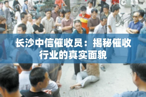 长沙中信催收员：揭秘催收行业的真实面貌